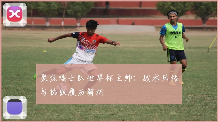 聚焦瑞士队世界杯主帅：战术风格与执教履历解析